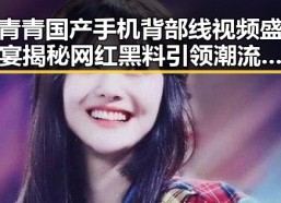 青青国产手机背部线视频盛宴揭秘网红黑料引领潮流的暗黑真相