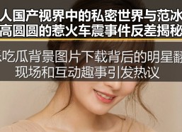 成人国产视界中的私密世界与范冰冰高圆圆的惹火车震事件反差揭秘